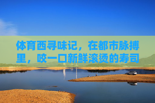 体育西寻味记,在都市脉搏里,咬一口新鲜滚烫的寿司,体育西寻味记,都市脉搏里的新鲜滚烫寿司 体育西寻味记,在都市脉搏里,咬一口新鲜滚烫的寿司,体育西寻味记,都市脉搏里的新鲜滚烫寿司