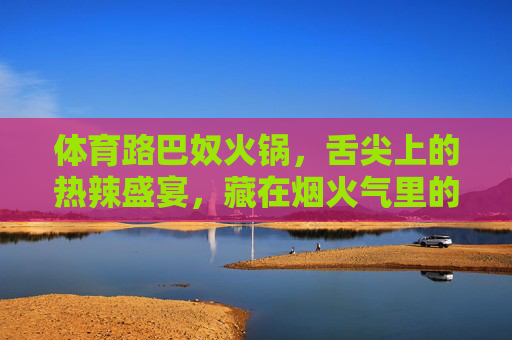 体育路巴奴火锅,舌尖上的热辣盛宴,藏在烟火气里的极致匠心 体育路巴奴火锅,舌尖上的热辣盛宴,藏在烟火气里的极致匠心