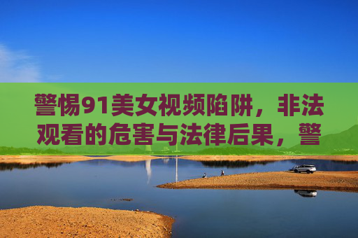 警惕91美女视频陷阱,非法观看的危害与法律后果,警惕91美女视频陷阱,非法观看的危害与法律后果 警惕91美女视频陷阱,非法观看的危害与法律后果,警惕91美女视频陷阱,非法观看的危害与法律后果