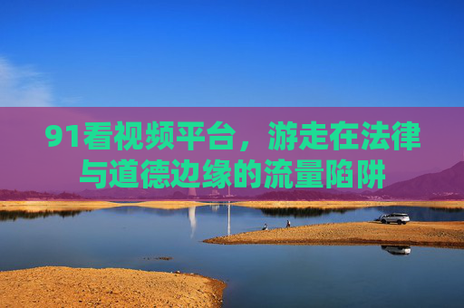 91看视频平台,游走在法律与道德边缘的流量陷阱 91看视频平台,游走在法律与道德边缘的流量陷阱