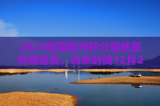 2024德国欧洲杯分组抽签时间官宣,北京时间12月2日凌晨汉堡揭晓,32强命运待定,2024德国欧洲杯分组抽签北京时间12月2日凌晨汉堡揭晓 2024德国欧洲杯分组抽签时间官宣,北京时间12月2日凌晨汉堡揭晓,32强命运待定,2024德国欧洲杯分组抽签北京时间12月2日凌晨汉堡揭晓