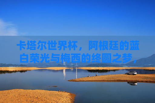 卡塔尔世界杯,阿根廷的蓝白荣光与梅西的终圆之梦,卡塔尔世界杯,阿根廷蓝白荣光,梅西终圆之梦 卡塔尔世界杯,阿根廷的蓝白荣光与梅西的终圆之梦,卡塔尔世界杯,阿根廷蓝白荣光,梅西终圆之梦