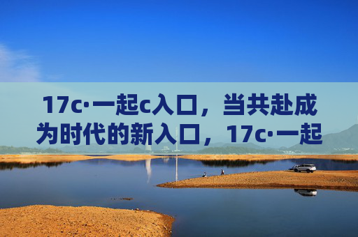 17c·一起c入口,当共赴成为时代的新入口,17c·一起c入口,共赴时代新入口 17c·一起c入口,当共赴成为时代的新入口,17c·一起c入口,共赴时代新入口
