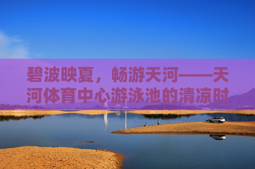 碧波映夏,畅游天河——天河体育中心游泳池的清凉时光,碧波映夏,畅游天河体育中心泳池清凉时光 碧波映夏,畅游天河——天河体育中心游泳池的清凉时光,碧波映夏,畅游天河体育中心泳池清凉时光