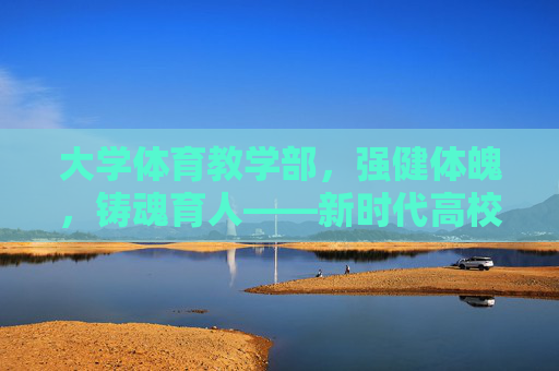 大学体育教学部,强健体魄,铸魂育人——新时代高校体育教育的践行者,大学体育教学部,强健体魄铸魂育人的新时代践行者 大学体育教学部,强健体魄,铸魂育人——新时代高校体育教育的践行者,大学体育教学部,强健体魄铸魂育人的新时代践行者