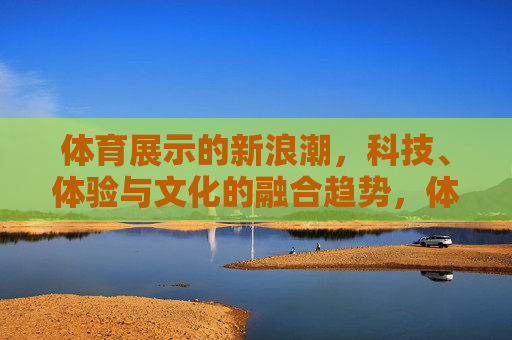 体育展示的新浪潮,科技、体验与文化的融合趋势,体育展示,科技、体验与文化融合的新浪潮 体育展示的新浪潮,科技、体验与文化的融合趋势,体育展示,科技、体验与文化融合的新浪潮