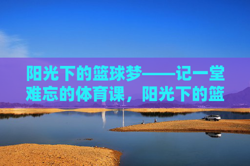阳光下的篮球梦——记一堂难忘的体育课,阳光下的篮球梦,一堂难忘的体育课 阳光下的篮球梦——记一堂难忘的体育课,阳光下的篮球梦,一堂难忘的体育课