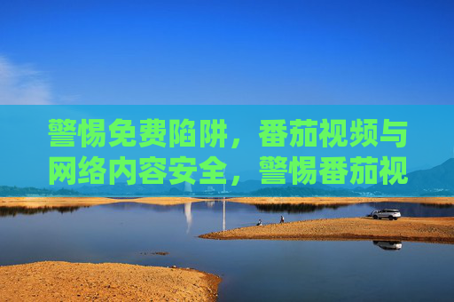 警惕免费陷阱,番茄视频与网络内容安全,警惕番茄视频免费陷阱,守护网络内容安全 警惕免费陷阱,番茄视频与网络内容安全,警惕番茄视频免费陷阱,守护网络内容安全