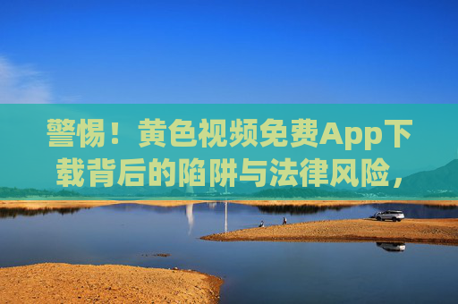 警惕!黄色视频免费App下载背后的陷阱与法律风险,警惕黄色视频免费App下载的陷阱与法律风险 警惕!黄色视频免费App下载背后的陷阱与法律风险,警惕黄色视频免费App下载的陷阱与法律风险