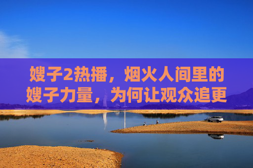 嫂子2热播,烟火人间里的嫂子力量,为何让观众追更不停? 嫂子2热播,烟火人间里的嫂子力量,为何让观众追更不停?