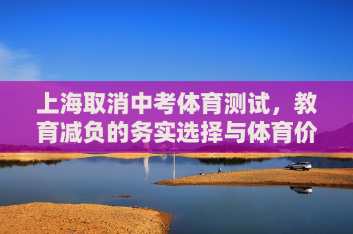 上海取消中考体育测试,教育减负的务实选择与体育价值的深层回归,上海取消中考体育,减负务实与体育价值回归 上海取消中考体育测试,教育减负的务实选择与体育价值的深层回归,上海取消中考体育,减负务实与体育价值回归