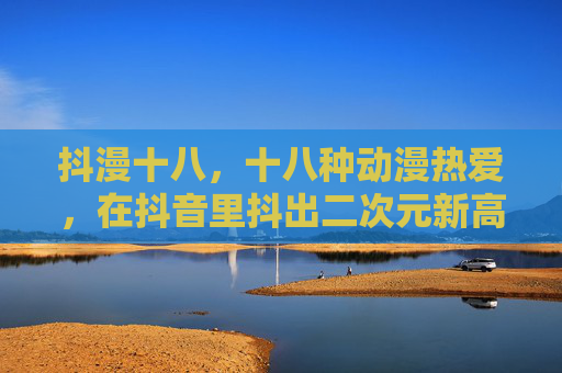 抖漫十八,十八种动漫热爱,在抖音里抖出二次元新高度,抖漫十八,十八种动漫热爱抖出二次元新高度 抖漫十八,十八种动漫热爱,在抖音里抖出二次元新高度,抖漫十八,十八种动漫热爱抖出二次元新高度