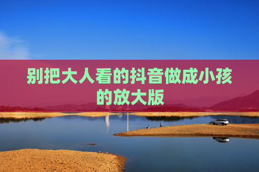 别把大人看的抖音做成小孩的放大版 别把大人看的抖音做成小孩的放大版