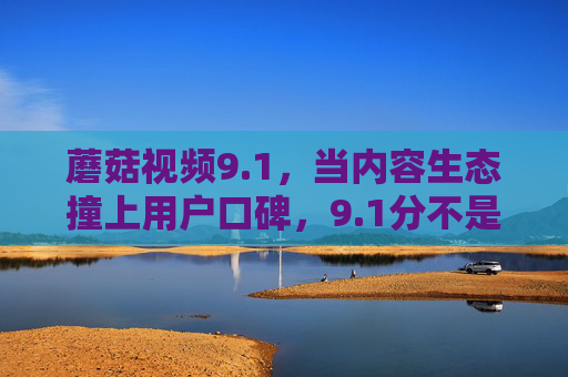 蘑菇视频9.1，当内容生态撞上用户口碑，9.1分不是终点，是新的起点，蘑菇视频9.1，内容生态撞用户口碑，9.1分是新起点