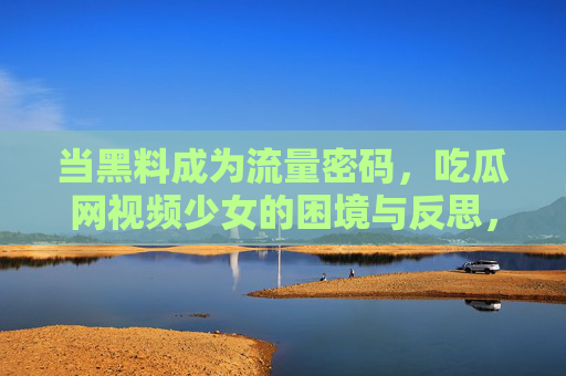 当黑料成为流量密码，吃瓜网视频少女的困境与反思，当黑料成为流量密码，吃瓜网视频少女的困境与反思