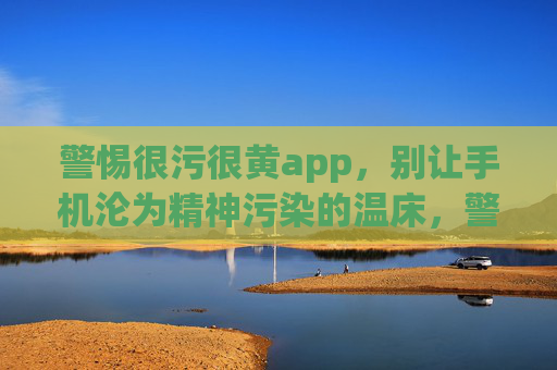 警惕很污很黄app,别让手机沦为精神污染的温床,警惕污黄app,手机别成精神污染温床 警惕很污很黄app,别让手机沦为精神污染的温床,警惕污黄app,手机别成精神污染温床