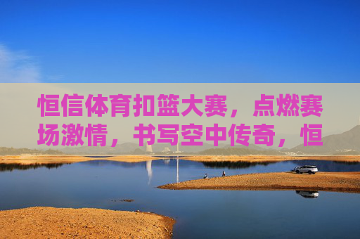 恒信体育扣篮大赛,点燃赛场激情,书写空中传奇,恒信体育扣篮大赛,燃情赛场,书写空中传奇 恒信体育扣篮大赛,点燃赛场激情,书写空中传奇,恒信体育扣篮大赛,燃情赛场,书写空中传奇