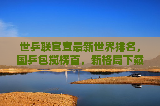世乒联官宣最新世界排名，国乒包揽榜首，新格局下巅峰对决将启，国乒包揽世乒联榜首 新格局巅峰对决将启