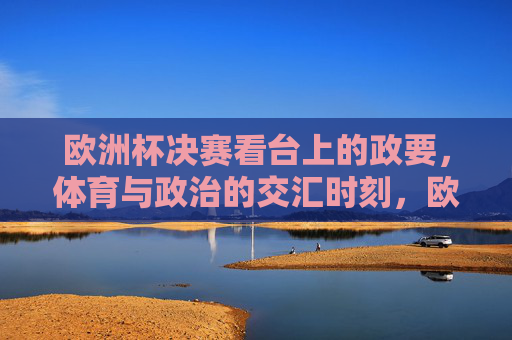 欧洲杯决赛看台上的政要,体育与政治的交汇时刻,欧洲杯决赛看台政要,体育与政治的交汇时刻 欧洲杯决赛看台上的政要,体育与政治的交汇时刻,欧洲杯决赛看台政要,体育与政治的交汇时刻