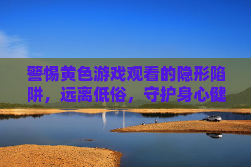 警惕黄色游戏观看的隐形陷阱,远离低俗,守护身心健康,警惕黄色游戏观看的隐形陷阱,远离低俗守护身心健康 警惕黄色游戏观看的隐形陷阱,远离低俗,守护身心健康,警惕黄色游戏观看的隐形陷阱,远离低俗守护身心健康