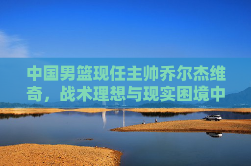 中国男篮现任主帅乔尔杰维奇，战术理想与现实困境中的坚守者，乔尔杰维奇，战术理想与现实困境中的坚守者
