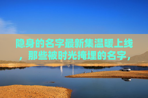 隐身的名字最新集温暖上线,那些被时光掩埋的名字,终在屏幕前重见光芒,隐身的名字最新集,被时光掩埋的名字温暖重见光芒 隐身的名字最新集温暖上线,那些被时光掩埋的名字,终在屏幕前重见光芒,隐身的名字最新集,被时光掩埋的名字温暖重见光芒