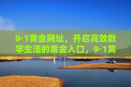9·1黄金网址,开启高效数字生活的黄金入口,9·1黄金网址,高效数字生活的黄金入口 9·1黄金网址,开启高效数字生活的黄金入口,9·1黄金网址,高效数字生活的黄金入口