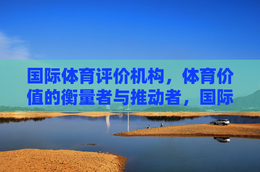 国际体育评价机构,体育价值的衡量者与推动者,国际体育评价机构,体育价值的衡量者与推动者 国际体育评价机构,体育价值的衡量者与推动者,国际体育评价机构,体育价值的衡量者与推动者