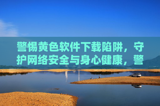 警惕黄色软件下载陷阱,守护网络安全与身心健康,警惕黄色软件下载陷阱,守护网络安全与身心健康 警惕黄色软件下载陷阱,守护网络安全与身心健康,警惕黄色软件下载陷阱,守护网络安全与身心健康