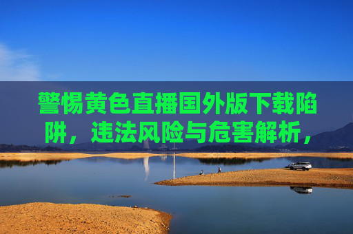 警惕黄色直播国外版下载陷阱,违法风险与危害解析,黄色直播国外版下载陷阱,违法风险与危害警示 警惕黄色直播国外版下载陷阱,违法风险与危害解析,黄色直播国外版下载陷阱,违法风险与危害警示