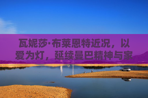 瓦妮莎·布莱恩特近况,以爱为灯,延续曼巴精神与家庭温暖,以爱为灯,瓦妮莎延续曼巴精神与家庭温暖 瓦妮莎·布莱恩特近况,以爱为灯,延续曼巴精神与家庭温暖,以爱为灯,瓦妮莎延续曼巴精神与家庭温暖