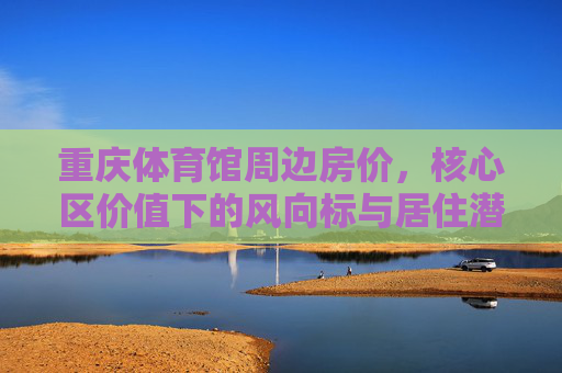 重庆体育馆周边房价,核心区价值下的风向标与居住潜力,重庆体育馆周边房价,核心区价值风向标与居住潜力 重庆体育馆周边房价,核心区价值下的风向标与居住潜力,重庆体育馆周边房价,核心区价值风向标与居住潜力