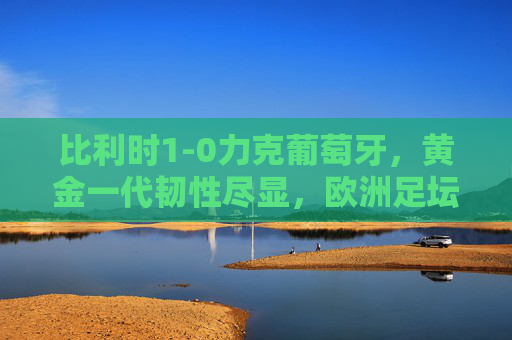 比利时1-0力克葡萄牙,黄金一代韧性尽显,欧洲足坛格局再添变数,比利时1-0力克葡萄牙,黄金一代韧性改写欧洲足坛格局 比利时1-0力克葡萄牙,黄金一代韧性尽显,欧洲足坛格局再添变数,比利时1-0力克葡萄牙,黄金一代韧性改写欧洲足坛格局