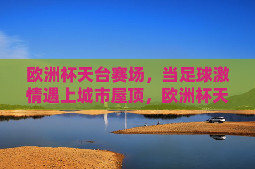 欧洲杯天台赛场,当足球激情遇上城市屋顶,欧洲杯天台赛场,足球激情遇上城市屋顶 欧洲杯天台赛场,当足球激情遇上城市屋顶,欧洲杯天台赛场,足球激情遇上城市屋顶