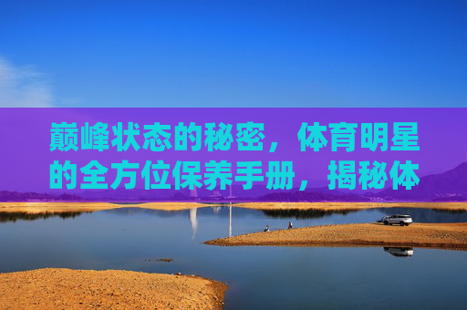 巅峰状态的秘密,体育明星的全方位保养手册,揭秘体育明星巅峰状态的全方位保养 巅峰状态的秘密,体育明星的全方位保养手册,揭秘体育明星巅峰状态的全方位保养