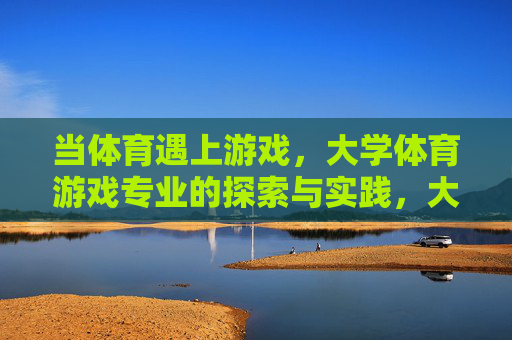 当体育遇上游戏,大学体育游戏专业的探索与实践,大学体育游戏专业的探索与实践 当体育遇上游戏,大学体育游戏专业的探索与实践,大学体育游戏专业的探索与实践