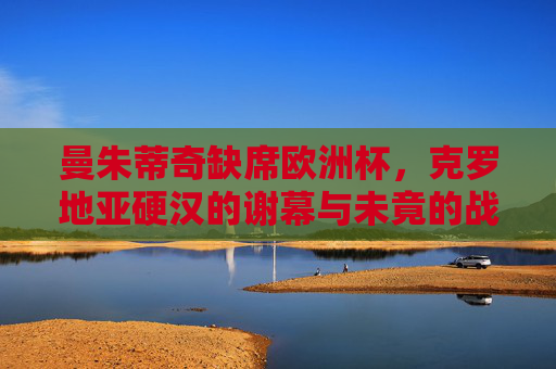 曼朱蒂奇缺席欧洲杯,克罗地亚硬汉的谢幕与未竟的战场,曼朱蒂奇缺席欧洲杯,克罗地亚硬汉的谢幕与未竟战场 曼朱蒂奇缺席欧洲杯,克罗地亚硬汉的谢幕与未竟的战场,曼朱蒂奇缺席欧洲杯,克罗地亚硬汉的谢幕与未竟战场