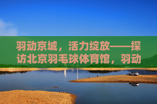 羽动京城，活力绽放——探访北京羽毛球体育馆，羽动京城，活力绽放羽毛球体育馆