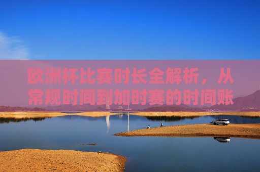 欧洲杯比赛时长全解析,从常规时间到加时赛的时间账,欧洲杯比赛时长全解析,从常规时间到加时赛的时间账 欧洲杯比赛时长全解析,从常规时间到加时赛的时间账,欧洲杯比赛时长全解析,从常规时间到加时赛的时间账