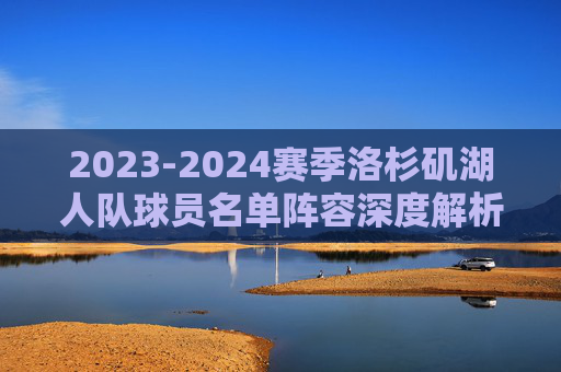 2023-2024赛季洛杉矶湖人队球员名单阵容深度解析,争冠拼图还是豪赌实验?2023-24赛季湖人阵容深度解析,争冠拼图还是豪赌实验? 2023-2024赛季洛杉矶湖人队球员名单阵容深度解析,争冠拼图还是豪赌实验?2023-24赛季湖人阵容深度解析,争冠拼图还是豪赌实验?