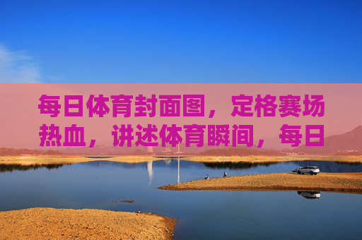 每日体育封面图，定格赛场热血，讲述体育瞬间，每日体育封面图，定格赛场热血瞬间
