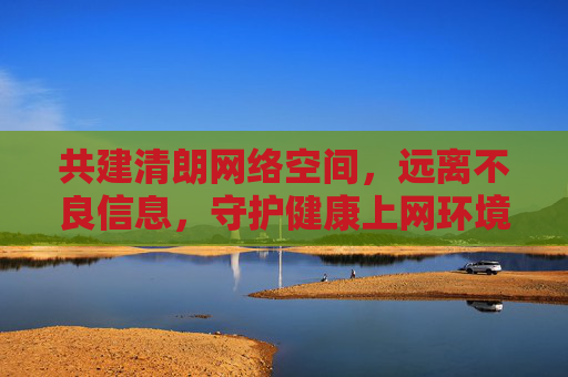 共建清朗网络空间,远离不良信息,守护健康上网环境,共建清朗网络,守护健康上网 共建清朗网络空间,远离不良信息,守护健康上网环境,共建清朗网络,守护健康上网