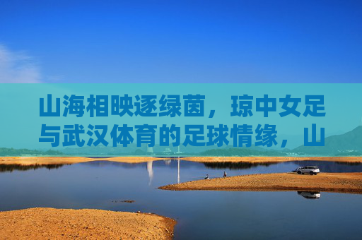 山海相映逐绿茵,琼中女足与武汉体育的足球情缘,山海逐绿茵,琼中女足与武汉体育的足球情缘 山海相映逐绿茵,琼中女足与武汉体育的足球情缘,山海逐绿茵,琼中女足与武汉体育的足球情缘