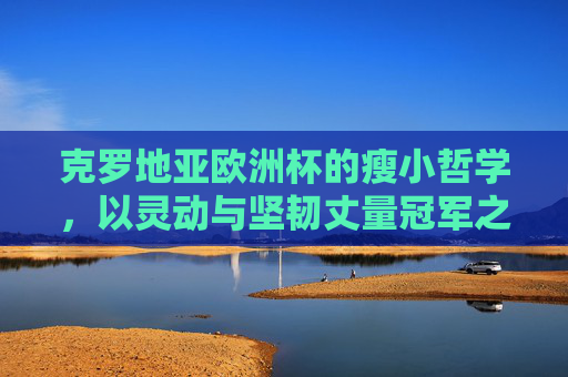 克罗地亚欧洲杯的瘦小哲学，以灵动与坚韧丈量冠军之路，瘦小哲学，灵动坚韧丈量克罗地亚欧洲杯冠军之路