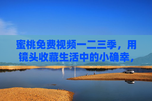 蜜桃免费视频一二三季,用镜头收藏生活中的小确幸,蜜桃免费视频,镜头收藏生活小确幸(一二三季) 蜜桃免费视频一二三季,用镜头收藏生活中的小确幸,蜜桃免费视频,镜头收藏生活小确幸(一二三季)