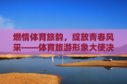 燃情体育旅韵，绽放青春风采——体育旅游形象大使决赛圆满落幕，体育旅游形象大使决赛圆满落幕，燃情旅韵绽放青春