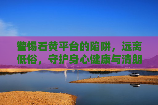 警惕看黄平台的陷阱,远离低俗,守护身心健康与清朗网络空间,警惕看黄陷阱,守护身心清朗 警惕看黄平台的陷阱,远离低俗,守护身心健康与清朗网络空间,警惕看黄陷阱,守护身心清朗