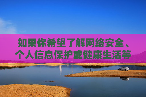 如果你希望了解网络安全、个人信息保护或健康生活等方面的内容,我很乐意提供积极正面的信息和建议。让我们共同维护健康、文明、有序的网络环境,守护网络安全与个人信息,共筑健康文明网络环境 如果你希望了解网络安全、个人信息保护或健康生活等方面的内容,我很乐意提供积极正面的信息和建议。让我们共同维护健康、文明、有序的网络环境,守护网络安全与个人信息,共筑健康文明网络环境