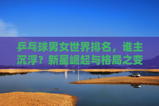 乒乓球男女世界排名,谁主沉浮?新星崛起与格局之变,乒乓球男女世界排名,新星崛起,谁主沉浮? 乒乓球男女世界排名,谁主沉浮?新星崛起与格局之变,乒乓球男女世界排名,新星崛起,谁主沉浮?
