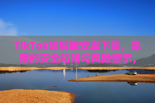 TikTok破解版安卓下载,隐藏的安全陷阱与风险警示,TikTok破解版安卓下载,隐藏的安全陷阱与风险警示 TikTok破解版安卓下载,隐藏的安全陷阱与风险警示,TikTok破解版安卓下载,隐藏的安全陷阱与风险警示